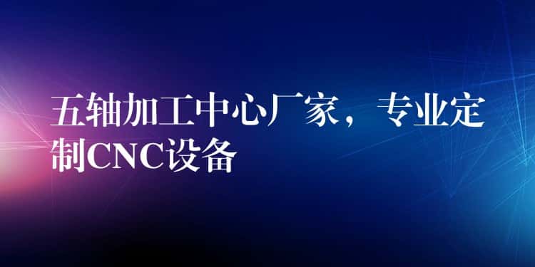 五轴加工中心厂家，专业定制CNC设备