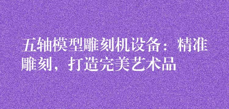 五轴模型雕刻机设备：精准雕刻，打造完美艺术品