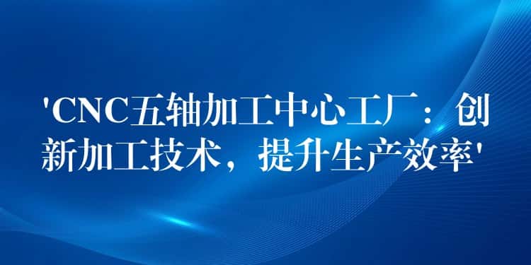 ‘CNC五轴加工中心工厂：创新加工技术，提升生产效率’