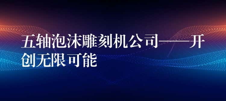 五轴泡沫雕刻机公司——开创无限可能 五轴泡沫雕刻机公司——开创无限可能