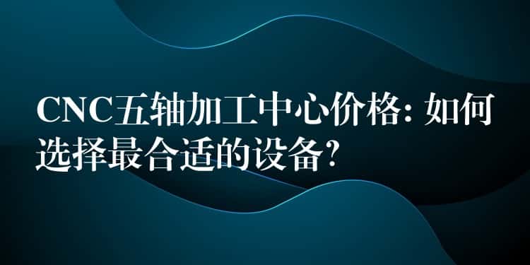CNC五轴加工中心价格: 如何选择最合适的设备？