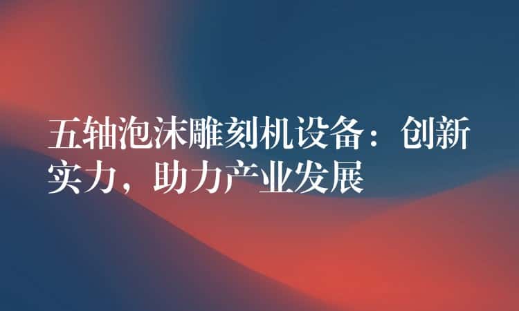 五轴泡沫雕刻机设备：创新实力，助力产业发展