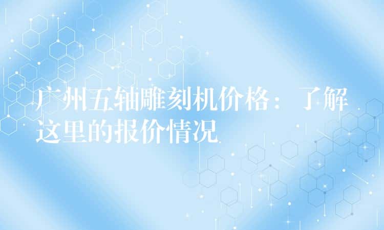 广州五轴雕刻机价格：了解这里的报价情况