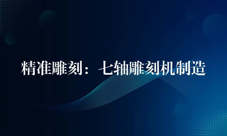 精准雕刻：七轴雕刻机制造