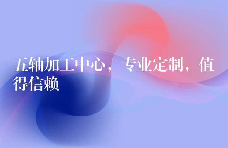 五轴加工中心，专业定制，值得信赖