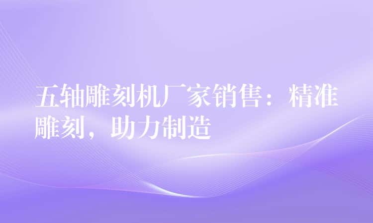 五轴雕刻机厂家销售：精准雕刻，助力制造