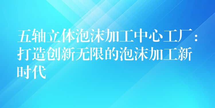 五轴立体泡沫加工中心工厂：打造创新无限的泡沫加工新时代