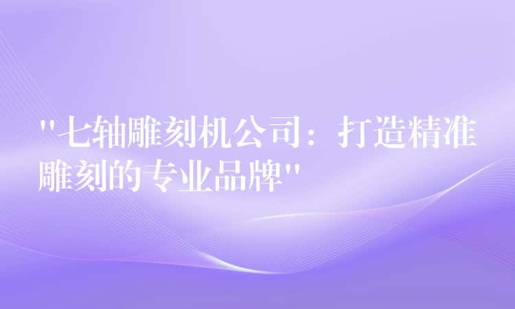 “七轴雕刻机公司：打造精准雕刻的专业品牌”