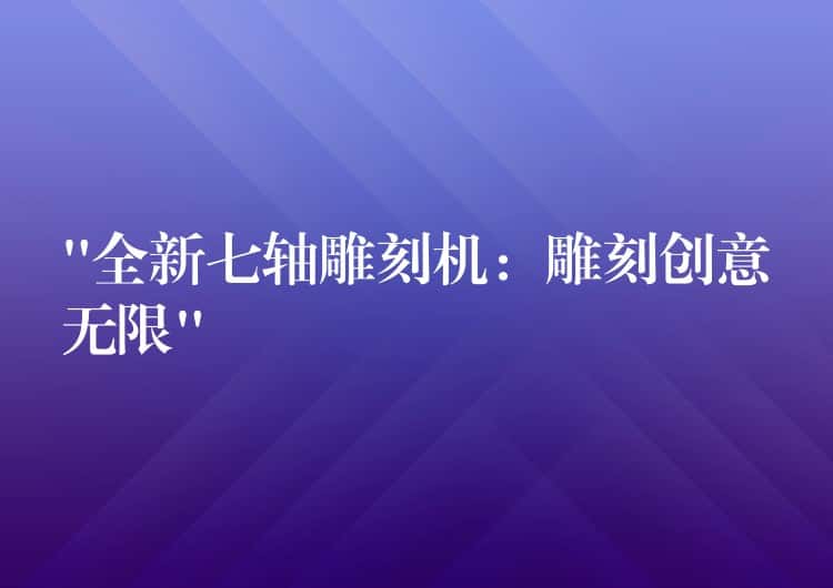 “全新七轴雕刻机：雕刻创意无限”