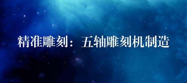 精准雕刻：五轴雕刻机制造