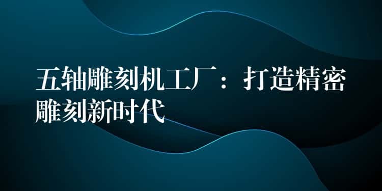 五轴雕刻机工厂：打造精密雕刻新时代