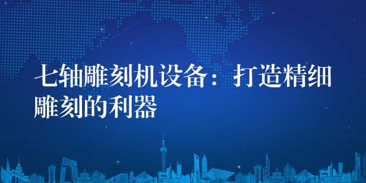 七轴雕刻机设备：打造精细雕刻的利器